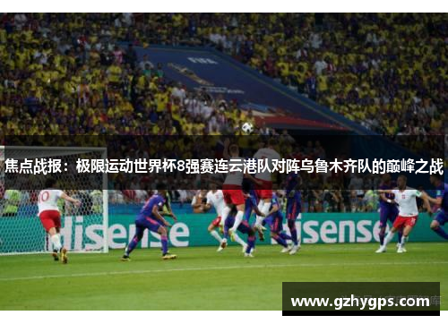 焦点战报：极限运动世界杯8强赛连云港队对阵乌鲁木齐队的巅峰之战