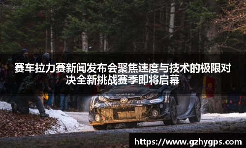 赛车拉力赛新闻发布会聚焦速度与技术的极限对决全新挑战赛季即将启幕