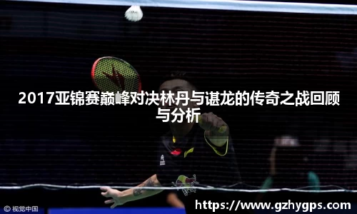 2017亚锦赛巅峰对决林丹与谌龙的传奇之战回顾与分析